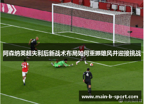 阿森纳英超失利后新战术布局如何重振雄风并迎接挑战