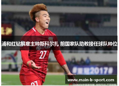 浦和红钻解雇主帅斯科尔扎 前国家队助教接任球队帅位