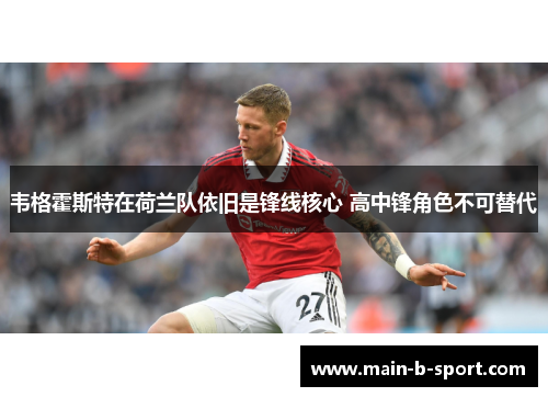 韦格霍斯特在荷兰队依旧是锋线核心 高中锋角色不可替代